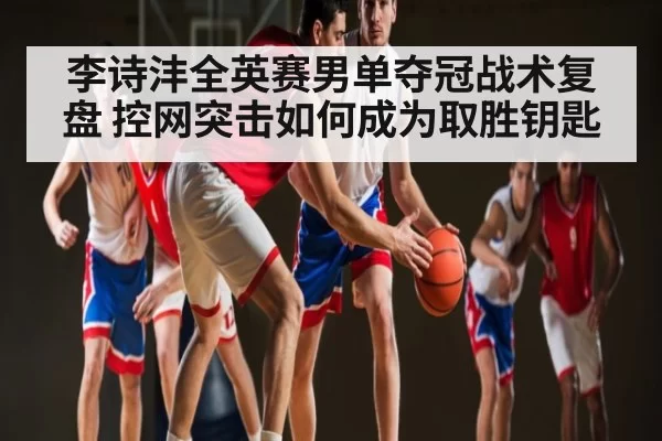 李诗沣全英赛男单夺冠战术复盘 控网突击如何成为取胜钥匙